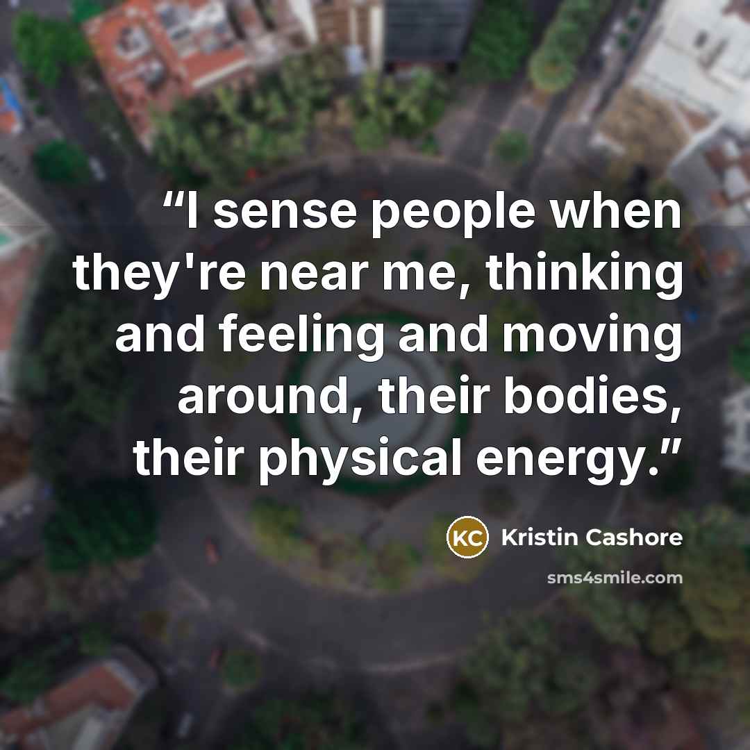 “I sense people when they're near me, thinking and feeling and moving around, their bodies, their physical energy.” quote by Kristin Cashore