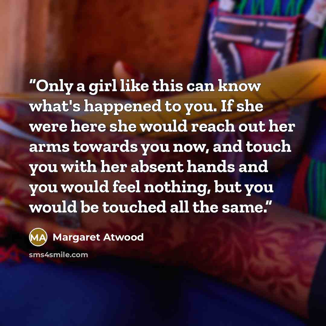 “Only a girl like this can know what's happened to you. If she were here she would reach out her arms towards you now, and touch you with her absent hands and you would feel nothing, but you would be touched all the same.” quote by Margaret Atwood