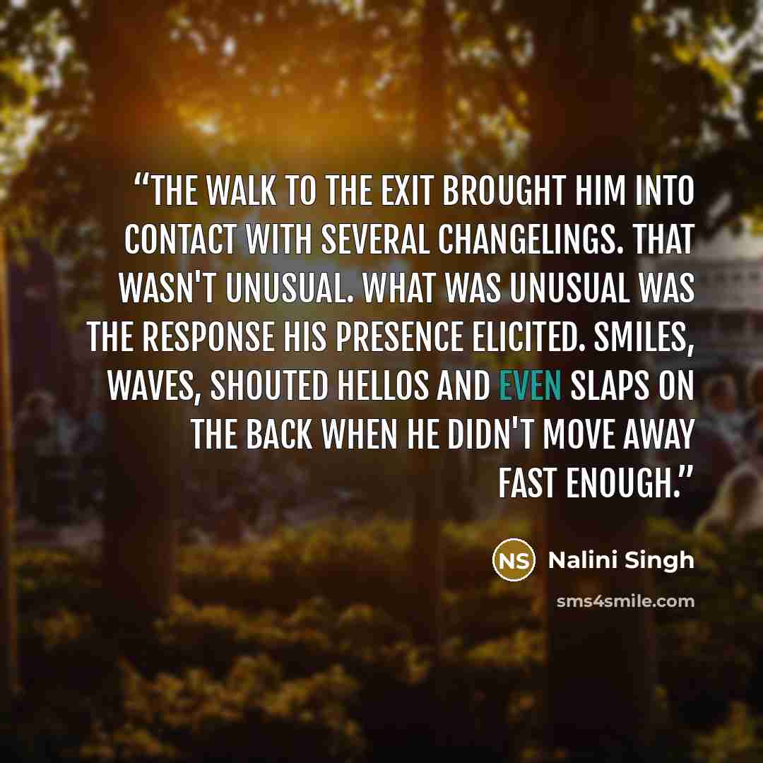“The walk to the exit brought him into contact with several changelings. That wasn't unusual. What was unusual was the response his presence elicited. Smiles, waves, shouted hellos and even slaps on the back when he didn't move away fast enough.” quote by Nalini Singh