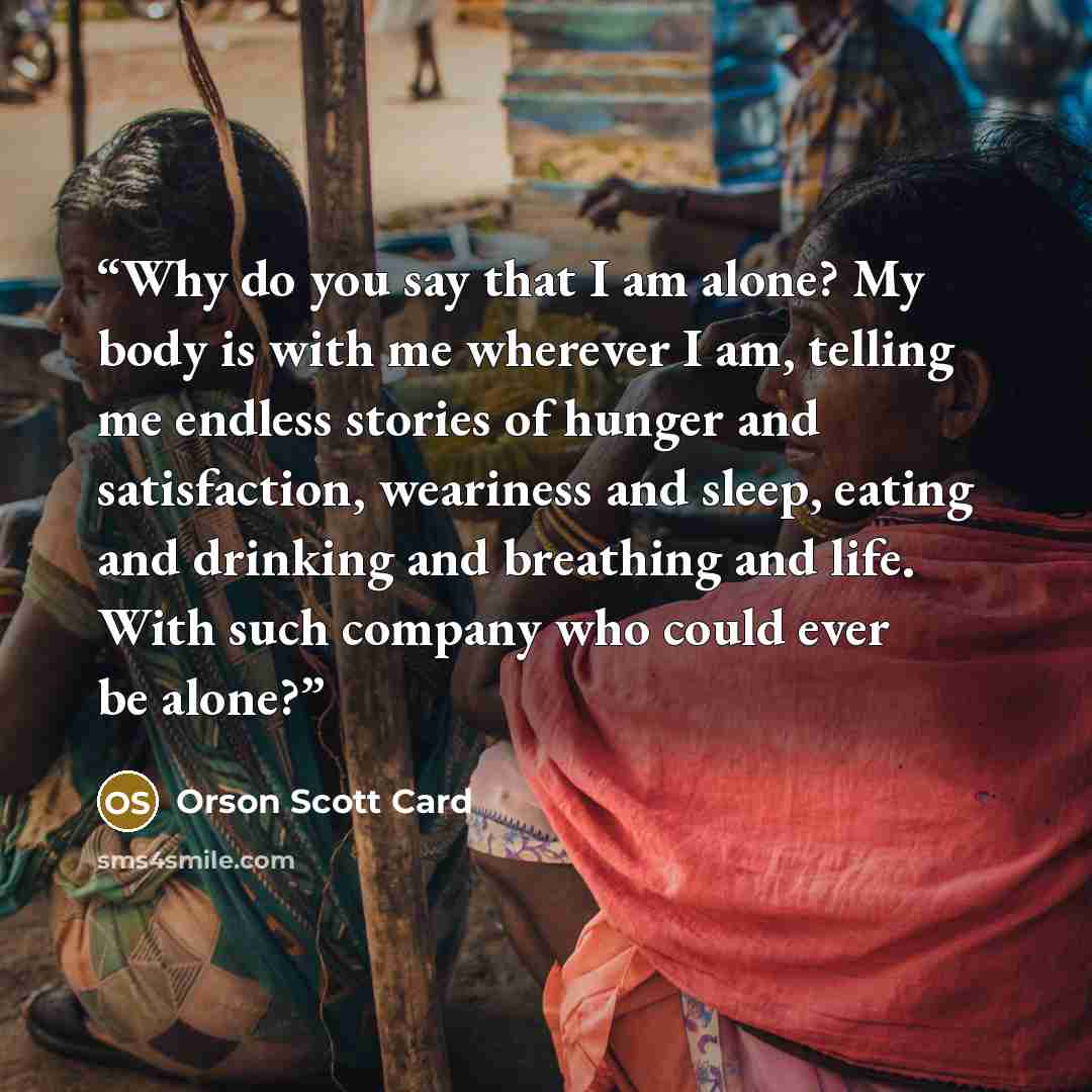 “Why do you say that I am alone? My body is with me wherever I am, telling me endless stories of hunger and satisfaction, weariness and sleep, eating and drinking and breathing and life. With such company who could ever be alone?” quote by Orson Scott Card