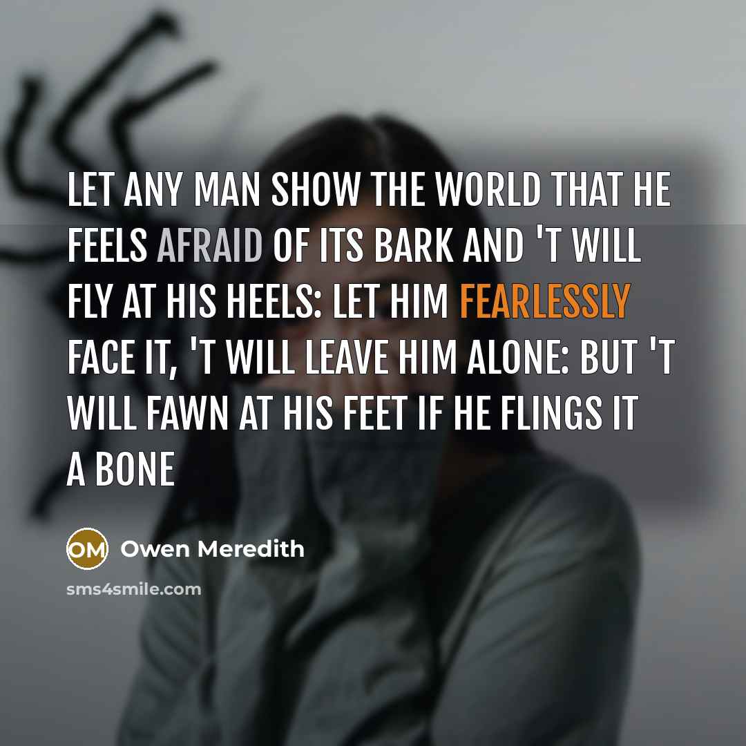 “Let any man show the world that he feels Afraid of its bark and 't will fly at his heels: Let him fearlessly face it, 't will leave him alone: But 't will fawn at his feet if he flings it a bone” quote by Owen Meredith