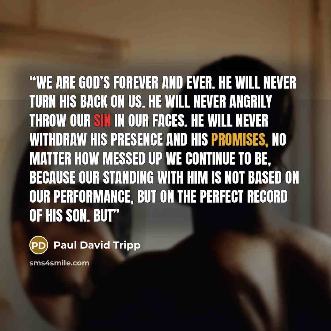 “We are God’s forever and ever. He will never turn his back on us. He will never angrily throw our sin in our faces. He will never withdraw his presence and his promises, no matter how messed up we continue to be, because our standing with him is not based on our performance, but on the perfect…” quote by Paul David Tripp