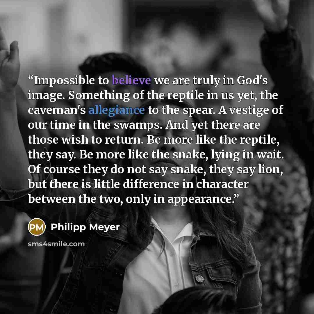 “Impossible to believe we are truly in God's image. Something of the reptile in us yet, the caveman's allegiance to the spear. A vestige of our time in the swamps. And yet there are those wish to return. Be more like the reptile, they say. Be more like the snake, lying in wait. Of course they do…” quote by Philipp Meyer