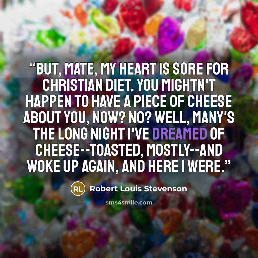 “But, mate, my heart is sore for Christian diet. You mightn't happen to have a piece of cheese about you, now? No? Well, many's the long night I've dreamed of cheese--toasted, mostly--and woke up again, and here I were.” quote by Robert Louis Stevenson