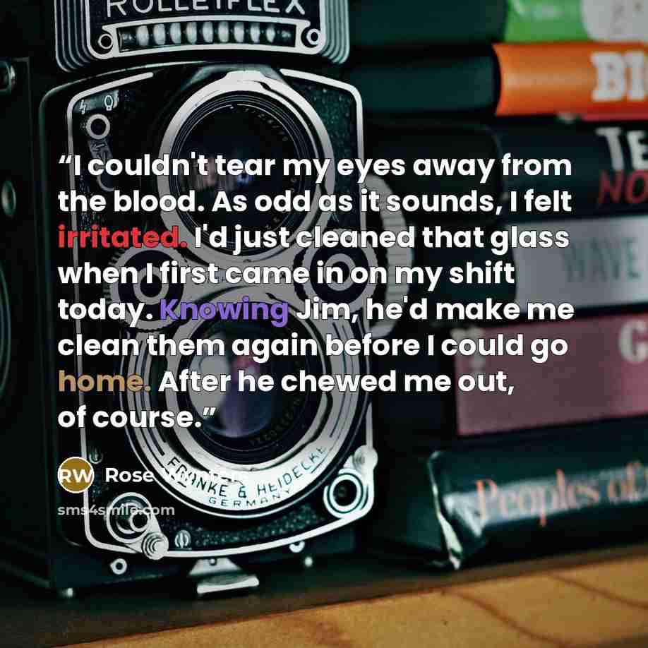 “I couldn't tear my eyes away from the blood. As odd as it sounds, I felt irritated. I'd just cleaned that glass when I first came in on my shift today. Knowing Jim, he'd make me clean them again before I could go home. After he chewed me out, of course.” quote by Rose Wynters