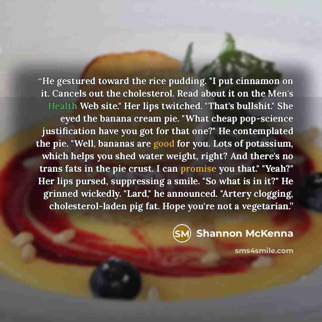 “He gestured toward the rice pudding. "I put cinnamon on it. Cancels out the cholesterol. Read about it on the Men's Health Web site." Her lips twitched. "That's bullshit." She eyed the banana cream pie. "What cheap pop-science justification have you got for that one?" He contemplated the pie…” quote by Shannon McKenna