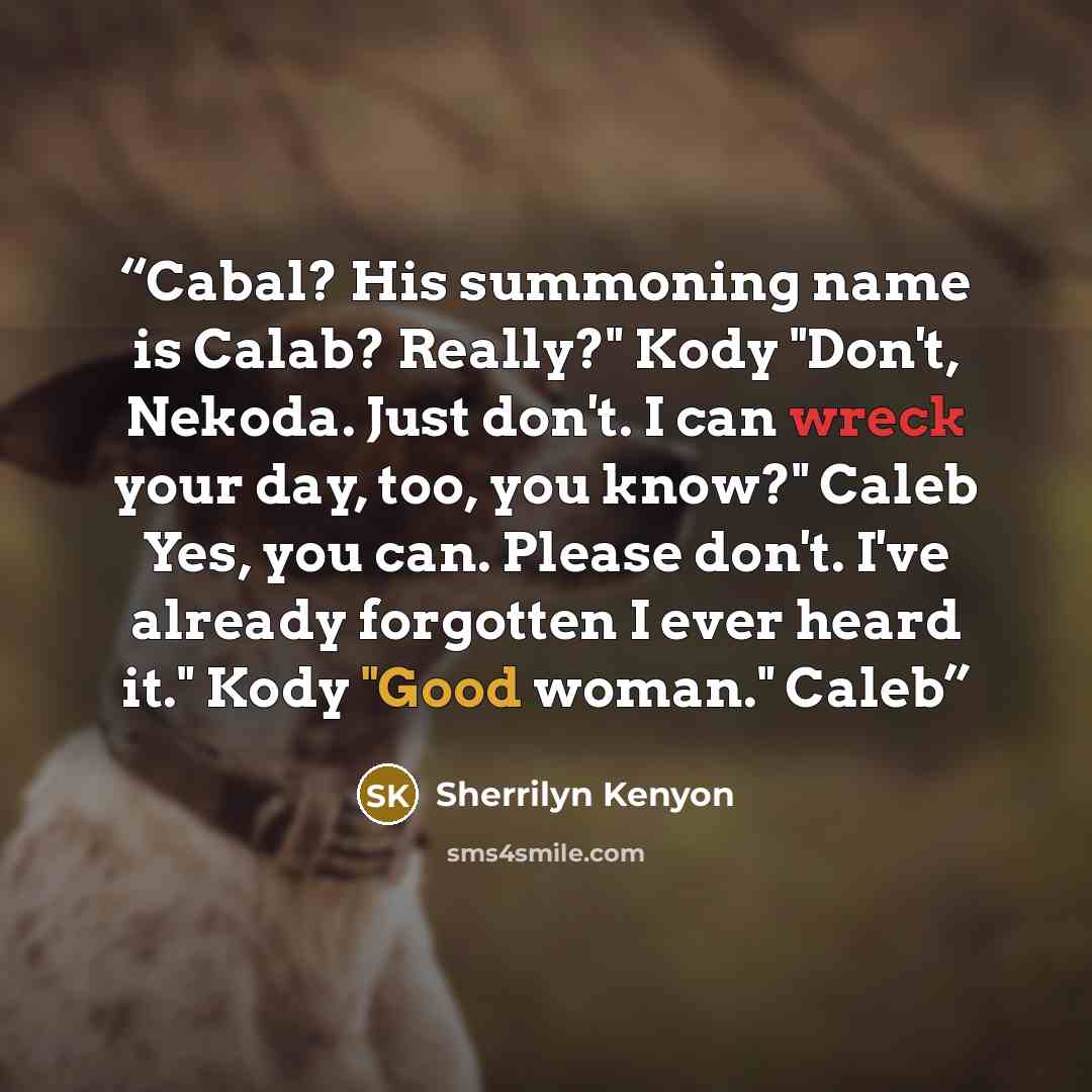 “Cabal? His summoning name is Calab? Really?" Kody "Don't, Nekoda. Just don't. I can wreck your day, too, you know?" Caleb Yes, you can. Please don't. I've already forgotten I ever heard it." Kody "Good woman." Caleb” quote by Sherrilyn Kenyon