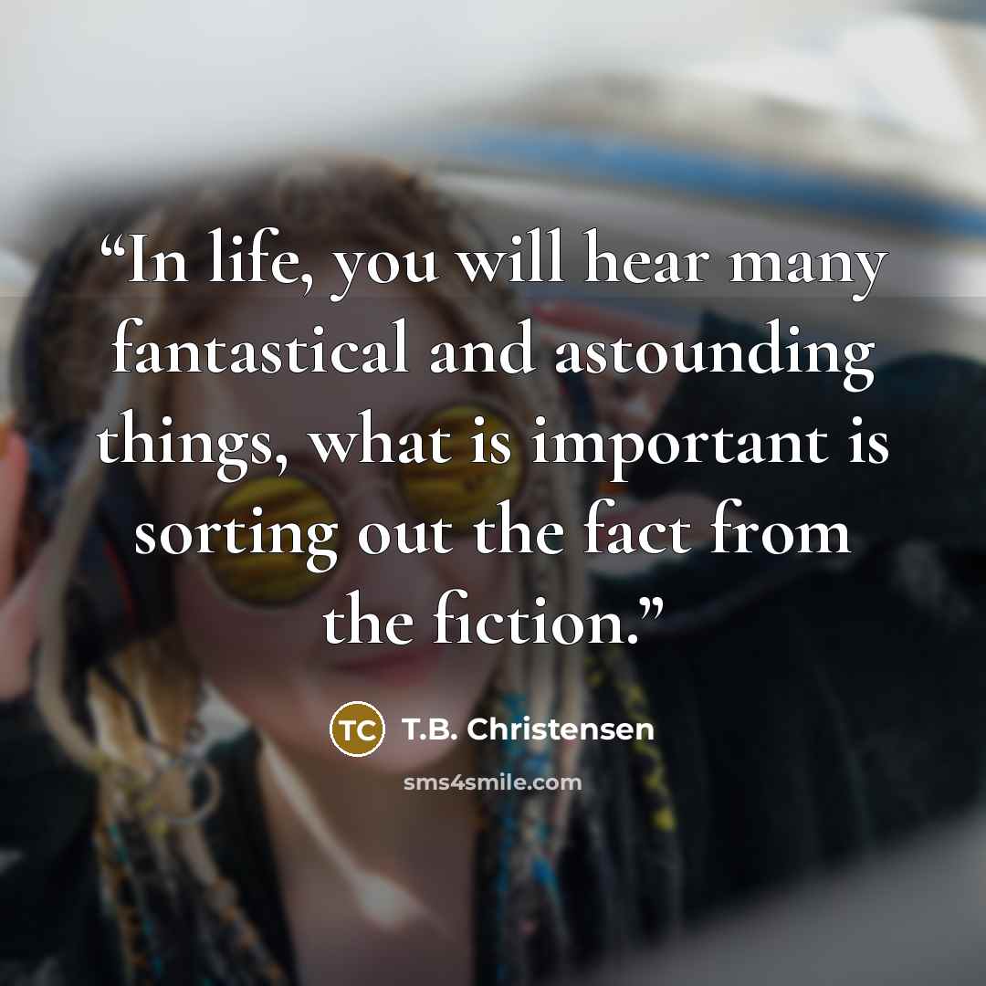 “In life, you will hear many fantastical and astounding things, what is important is sorting out the fact from the fiction.” quote by T.B. Christensen