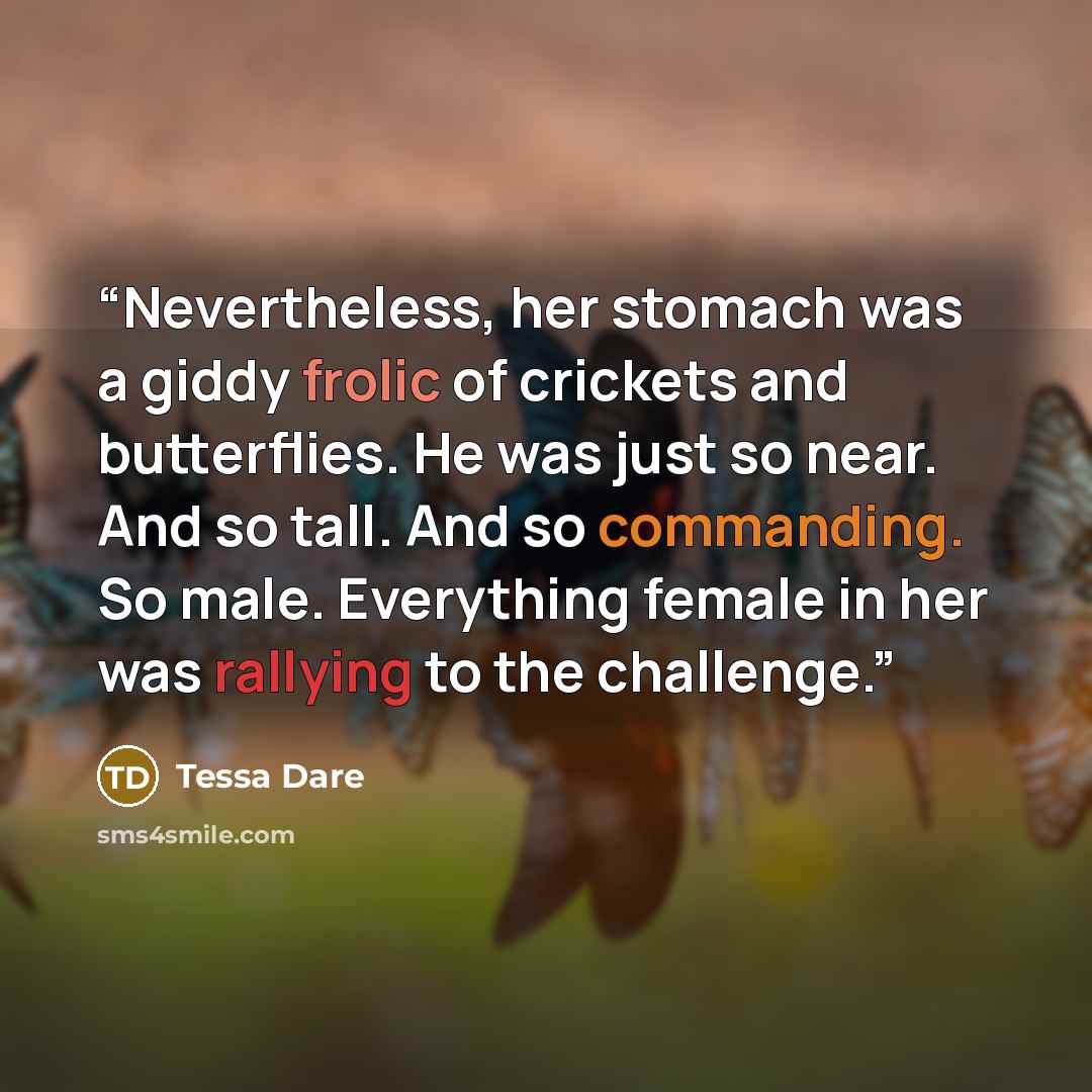 “Nevertheless, her stomach was a giddy frolic of crickets and butterflies. He was just so near. And so tall. And so commanding. So male. Everything female in her was rallying to the challenge.” quote by Tessa Dare