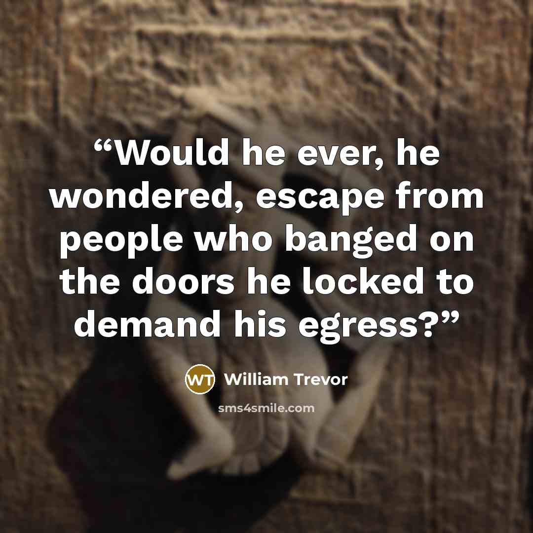 “Would he ever, he wondered, escape from people who banged on the doors he locked to demand his egress?” quote by William Trevor