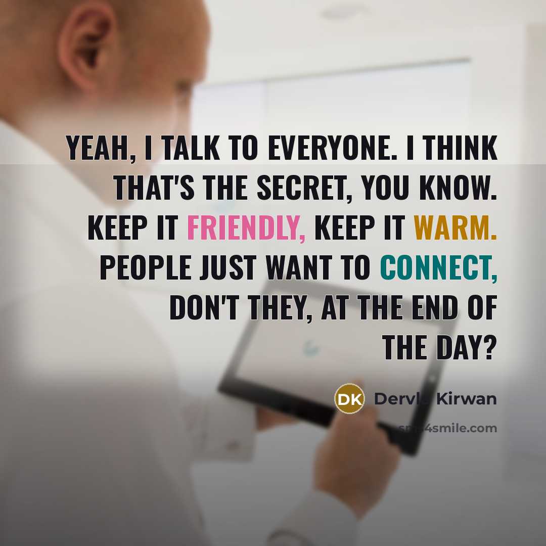 “Yeah, I talk to everyone. I think that's the secret, you know. Keep it friendly, keep it warm. People just want to connect, don't they, at the end of the day?” quote by Dervla Kirwan