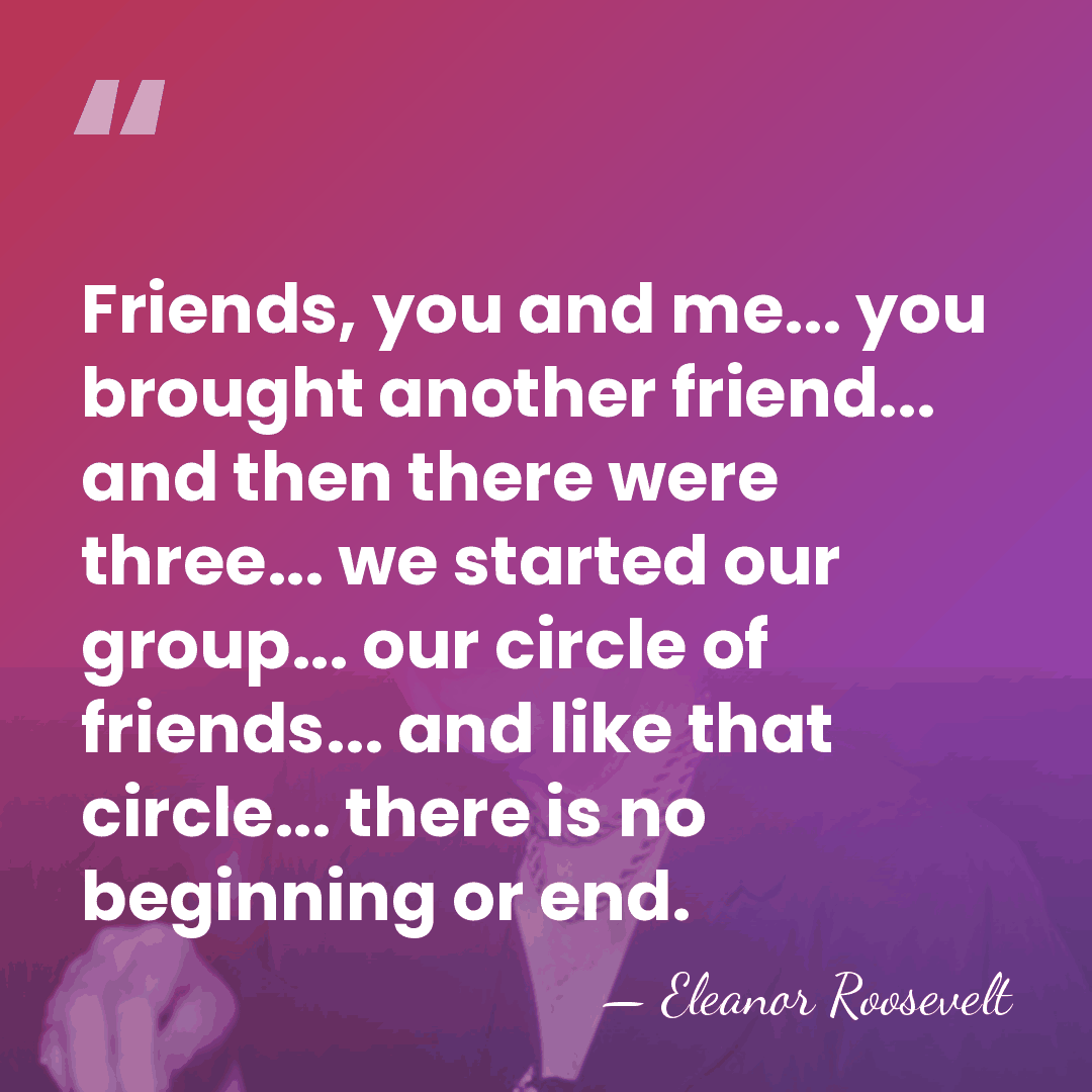 Friends, you and me... you brought another friend... and then there were&hellip; - Eleanor Roosevelt