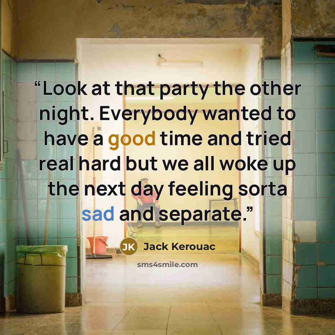 “Look at that party the other night. Everybody wanted to have a good time and tried real hard but we all woke up the next day feeling sorta sad and separate.” quote by Jack Kerouac