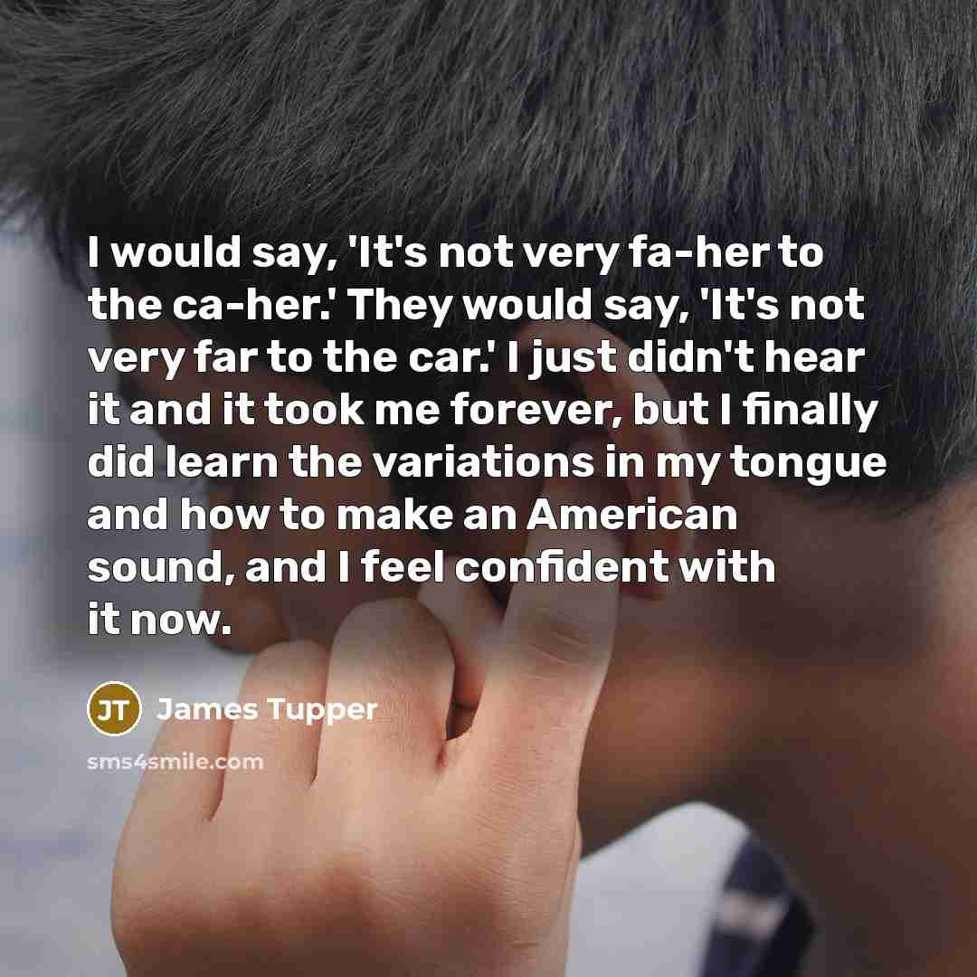 “I would say, 'It's not very fa-her to the ca-her.' They would say, 'It's not very far to the car.' I just didn't hear it and it took me forever, but I finally did learn the variations in my tongue and how to make an American sound, and I feel confident with it now.” quote by James Tupper