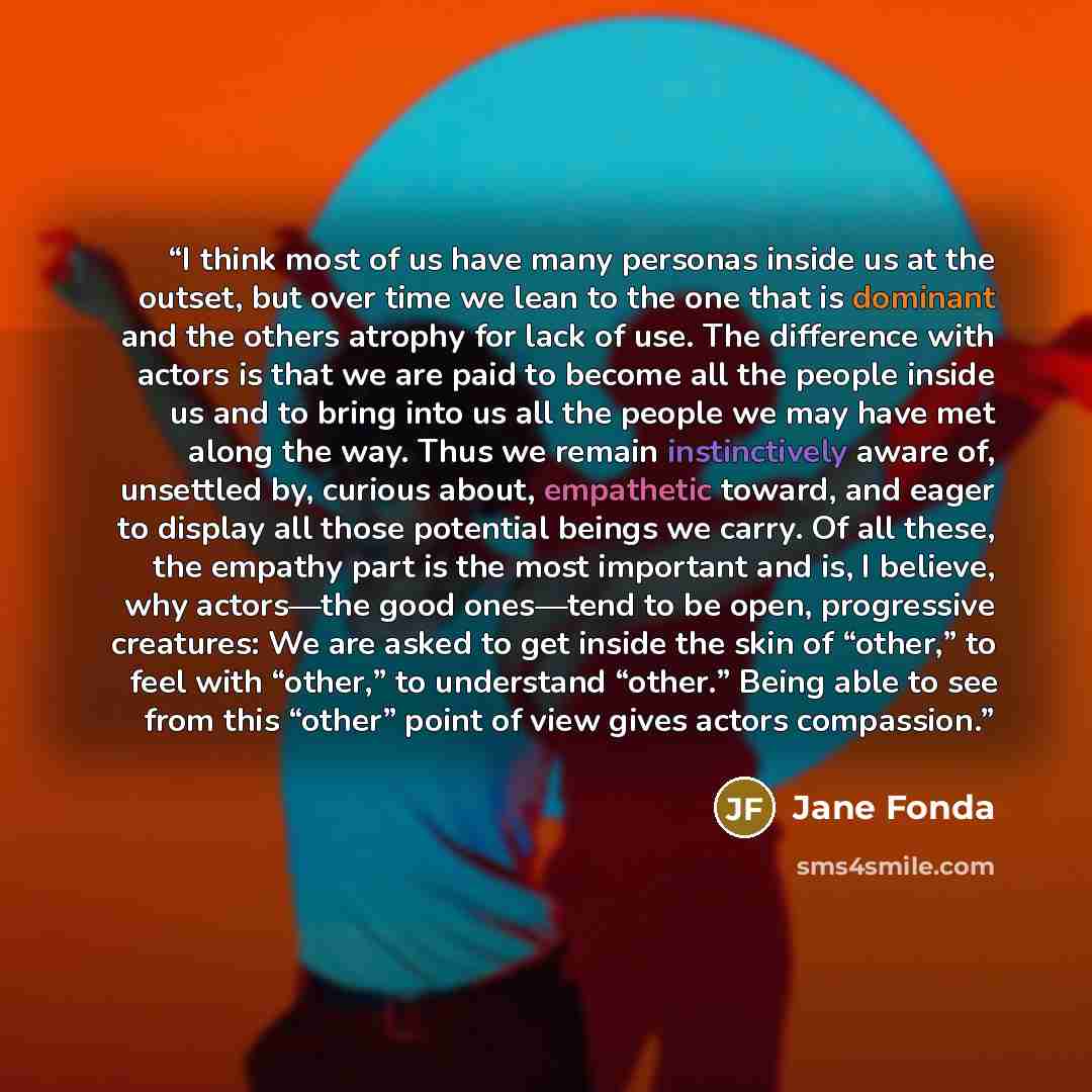 “I think most of us have many personas inside us at the outset, but over time we lean to the one that is dominant and the others atrophy for lack of use. The difference with actors is that we are paid to become all the people inside us and to bring into us all the people we may have met along the…” quote by Jane Fonda