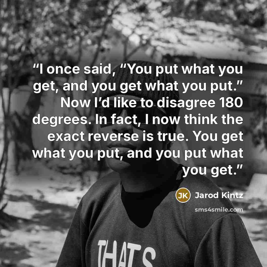“I once said, “You put what you get, and you get what you put.” Now I’d like to disagree 180 degrees. In fact, I now think the exact reverse is true. You get what you put, and you put what you get.” quote by Jarod Kintz