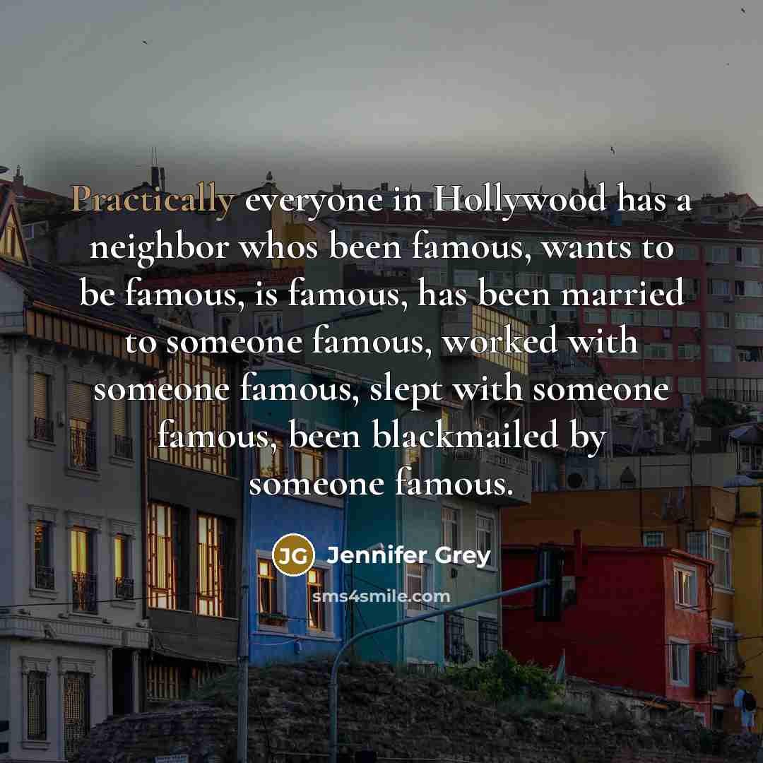 “Practically everyone in Hollywood has a neighbor whos been famous, wants to be famous, is famous, has been married to someone famous, worked with someone famous, slept with someone famous, been blackmailed by someone famous.” quote by Jennifer Grey