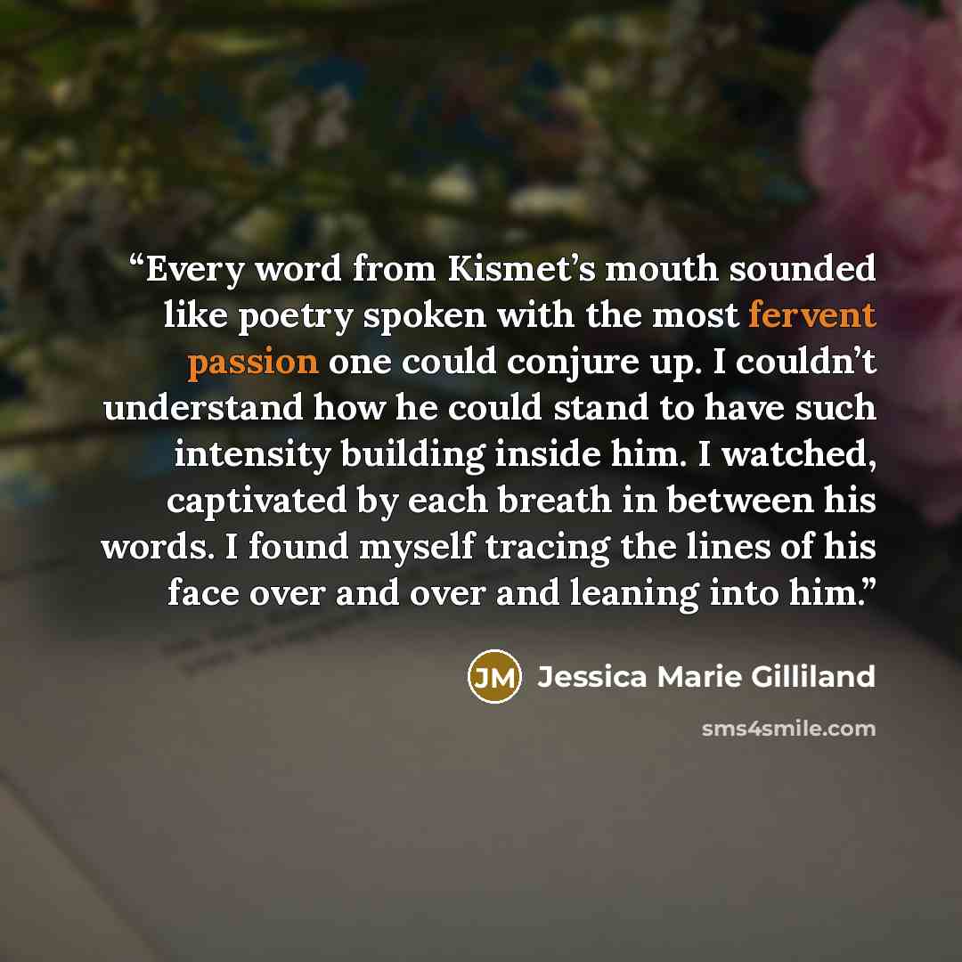“Every word from Kismet’s mouth sounded like poetry spoken with the most fervent passion one could conjure up. I couldn’t understand how he could stand to have such intensity building inside him. I watched, captivated by each breath in between his words. I found myself tracing the lines of his face…” quote by Jessica Marie Gilliland