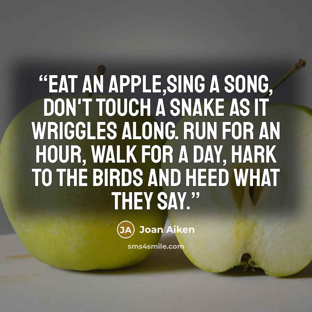 “Eat an apple,sing a song, Don't touch a snake as it wriggles along. Run for an hour, walk for a day, Hark to the birds and heed what they say.” quote by Joan Aiken