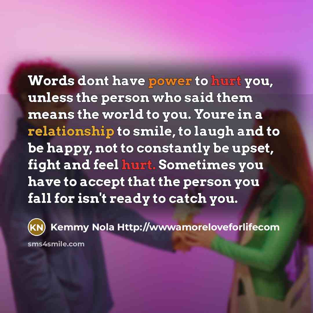 “Words dont have power to hurt you, unless the person who said them means the world to you. Youre in a relationship to smile, to laugh and to be happy, not to constantly be upset, fight and feel hurt. Sometimes you have to accept that the person you fall for isn't ready to catch you.” quote by Kemmy Nola Http://wwwamoreloveforlifecom