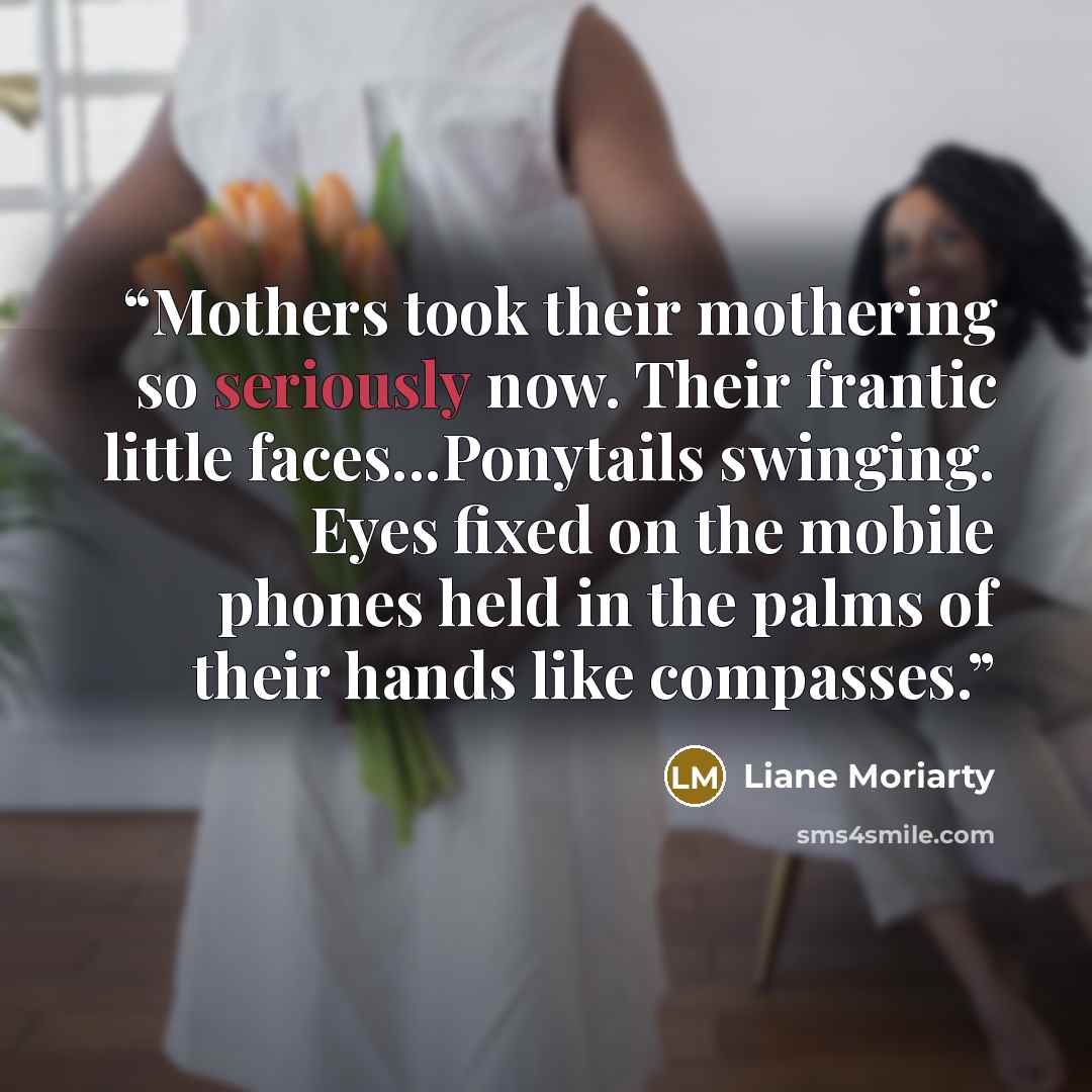“Mothers took their mothering so seriously now. Their frantic little faces...Ponytails swinging. Eyes fixed on the mobile phones held in the palms of their hands like compasses.” quote by Liane Moriarty
