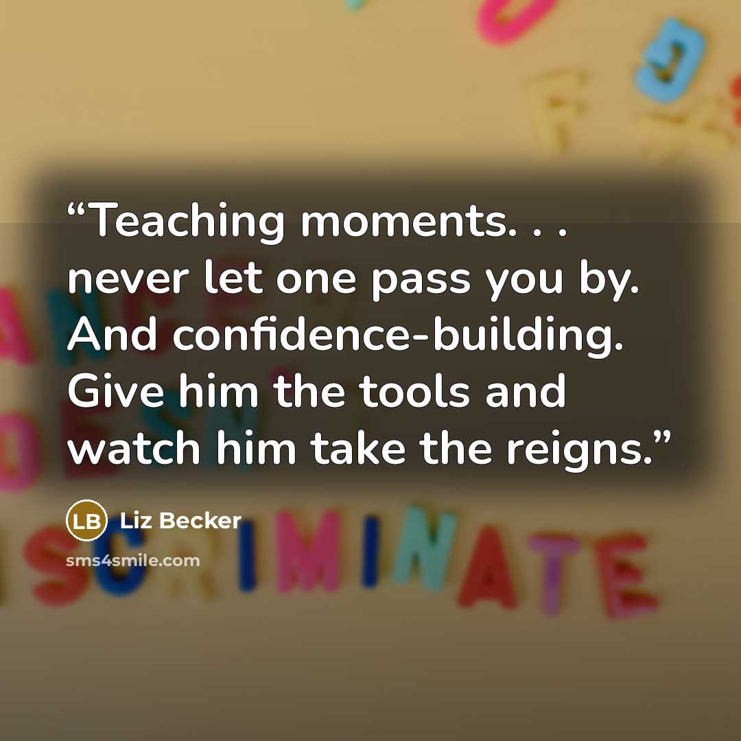 “Teaching moments. . . never let one pass you by. And confidence-building. Give him the tools and watch him take the reigns.” quote by Liz Becker