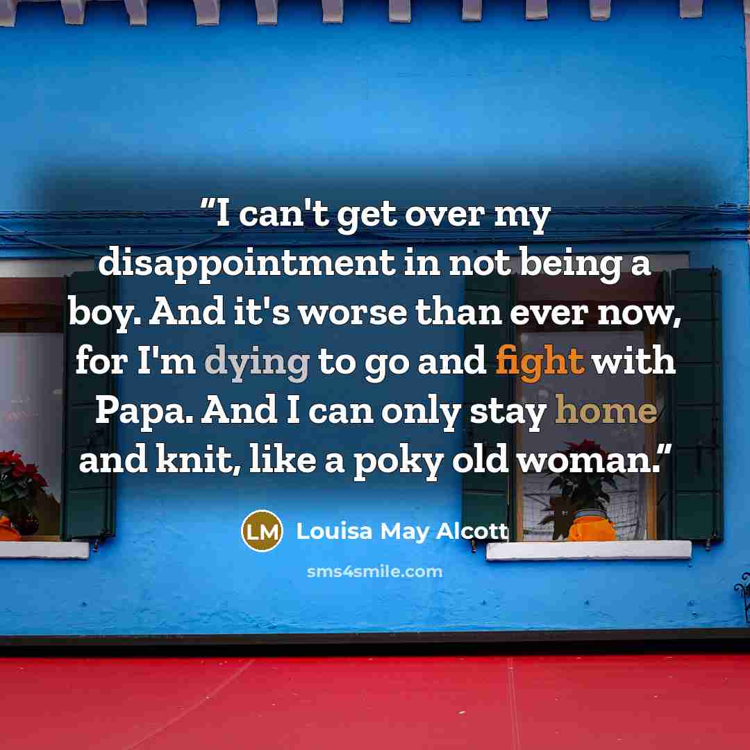 “I can't get over my disappointment in not being a boy. And it's worse than ever now, for I'm dying to go and fight with Papa. And I can only stay home and knit, like a poky old woman.” quote by Louisa May Alcott