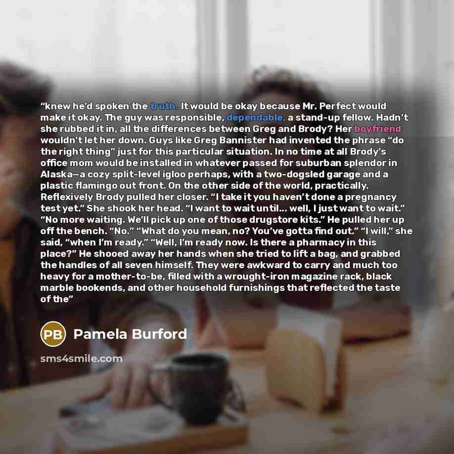 “knew he’d spoken the truth. It would be okay because Mr. Perfect would make it okay. The guy was responsible, dependable, a stand-up fellow. Hadn’t she rubbed it in, all the differences between Greg and Brody? Her boyfriend wouldn’t let her down. Guys like Greg Bannister had invented the phrase…” quote by Pamela Burford
