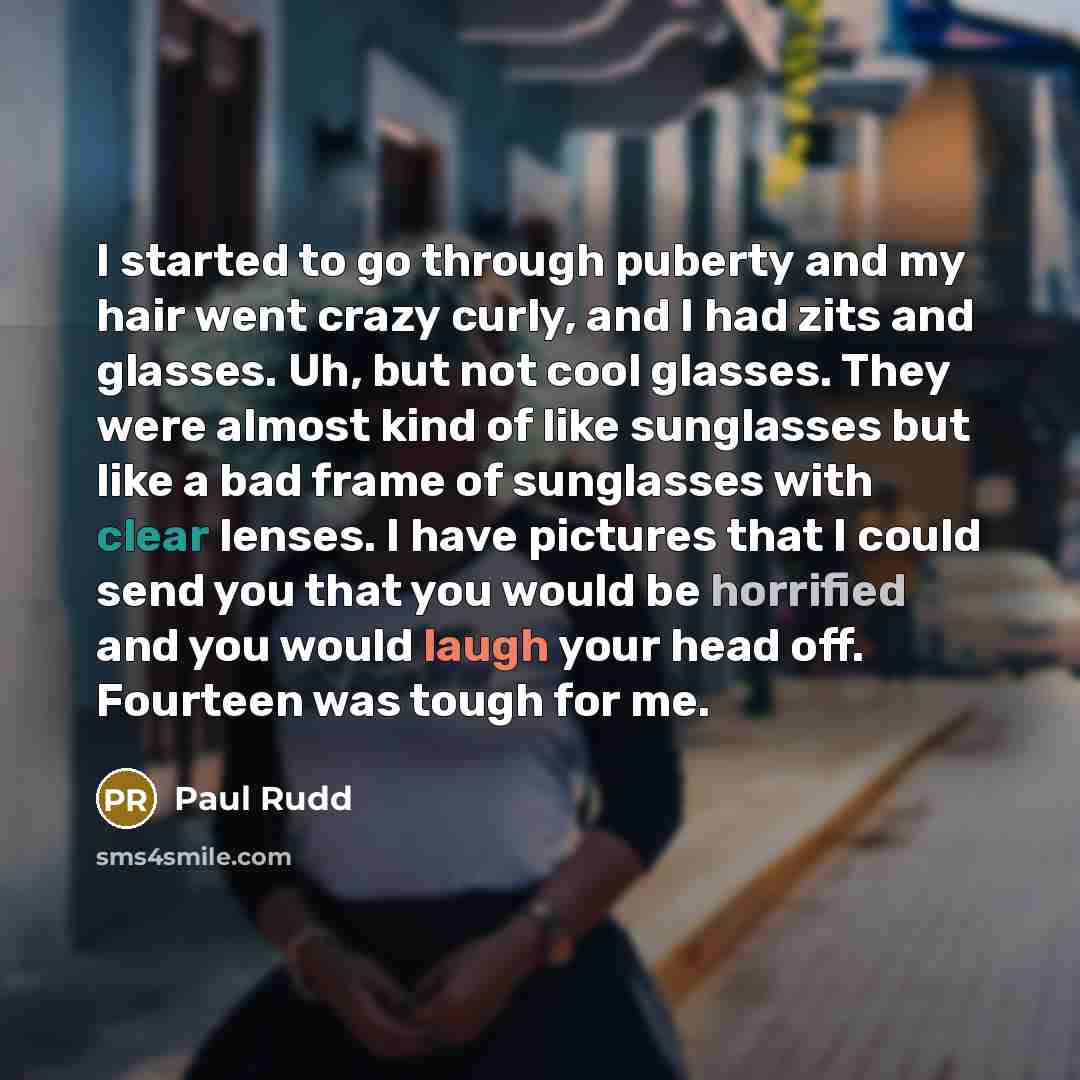 “I started to go through puberty and my hair went crazy curly, and I had zits and glasses. Uh, but not cool glasses. They were almost kind of like sunglasses but like a bad frame of sunglasses with clear lenses. I have pictures that I could send you that you would be horrified and you would laugh…” quote by Paul Rudd