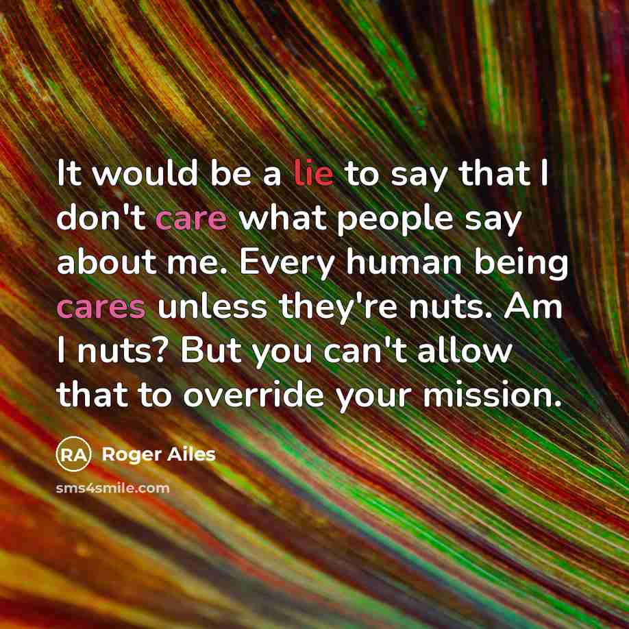 “It would be a lie to say that I don't care what people say about me. Every human being cares unless they're nuts. Am I nuts? But you can't allow that to override your mission.” quote by Roger Ailes