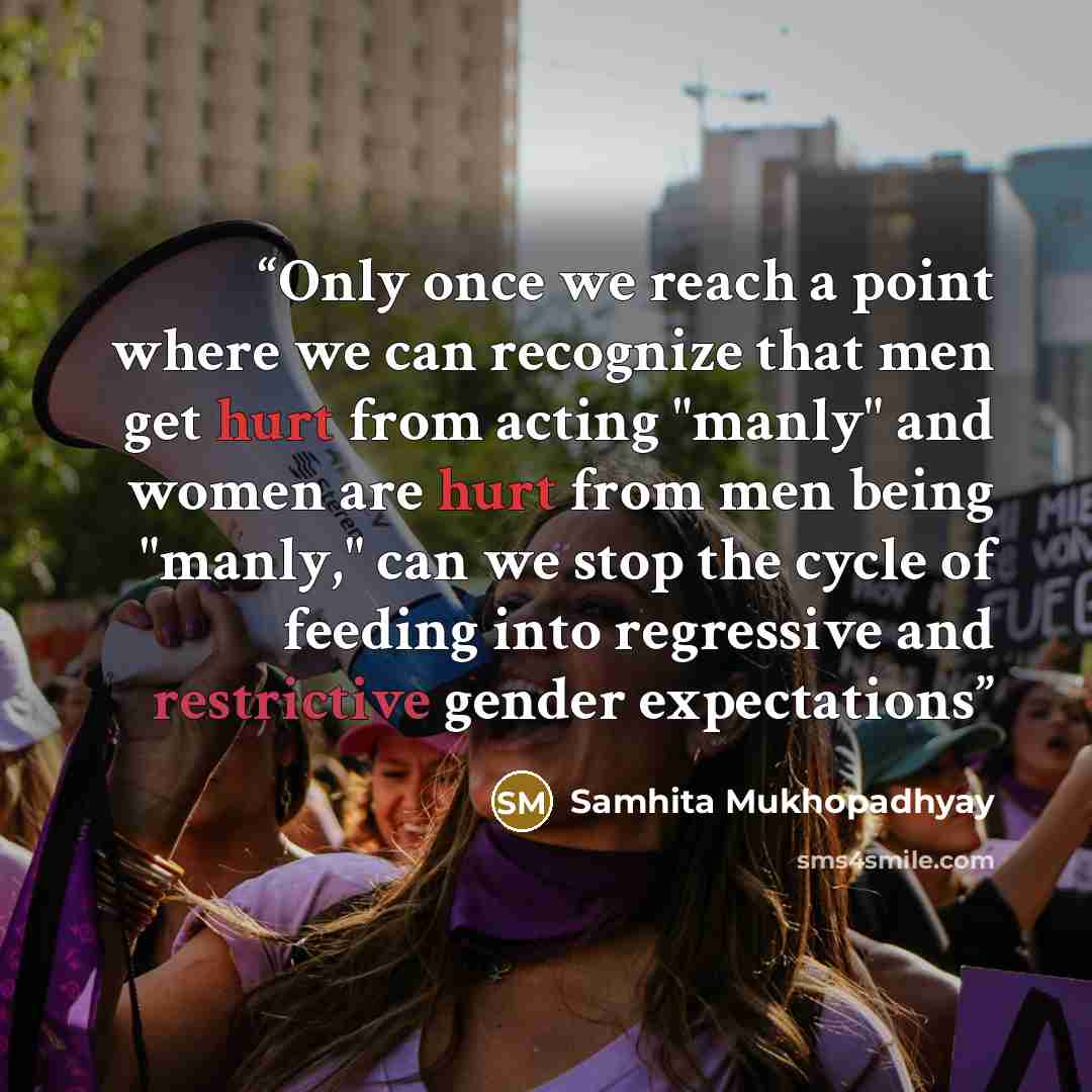 “Only once we reach a point where we can recognize that men get hurt from acting "manly" and women are hurt from men being "manly," can we stop the cycle of feeding into regressive and restrictive gender expectations” quote by Samhita Mukhopadhyay