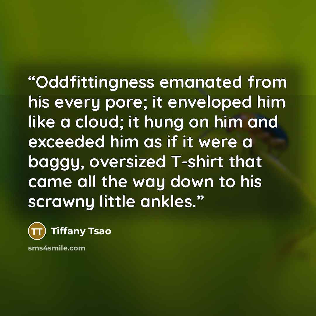 “Oddfittingness emanated from his every pore; it enveloped him like a cloud; it hung on him and exceeded him as if it were a baggy, oversized T-shirt that came all the way down to his scrawny little ankles.” quote by Tiffany Tsao