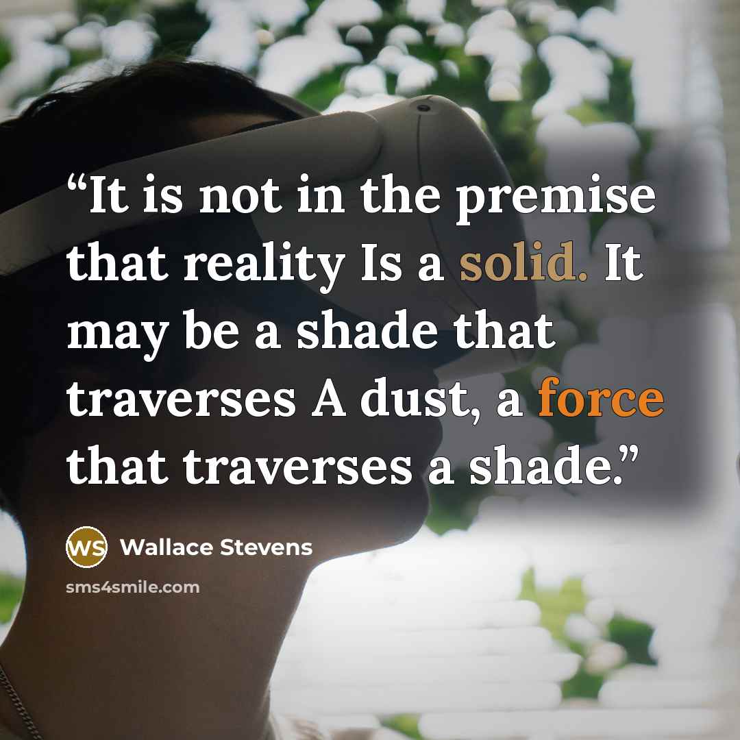 “It is not in the premise that reality Is a solid. It may be a shade that traverses A dust, a force that traverses a shade.” quote by Wallace Stevens