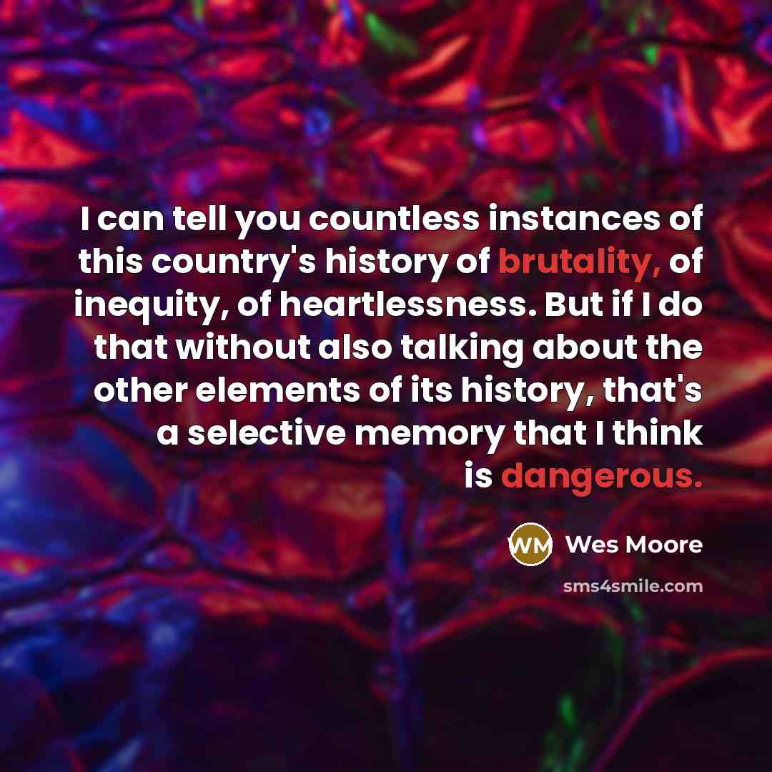 “I can tell you countless instances of this country's history of brutality, of inequity, of heartlessness. But if I do that without also talking about the other elements of its history, that's a selective memory that I think is dangerous.” quote by Wes Moore