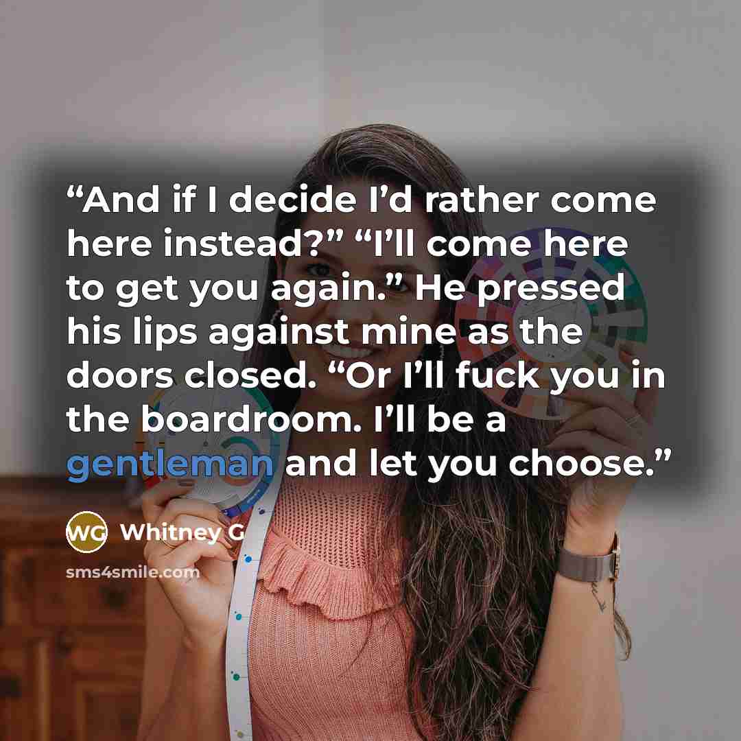 “And if I decide I’d rather come here instead?” “I’ll come here to get you again.” He pressed his lips against mine as the doors closed. “Or I’ll fuck you in the boardroom. I’ll be a gentleman and let you choose.” quote by Whitney G