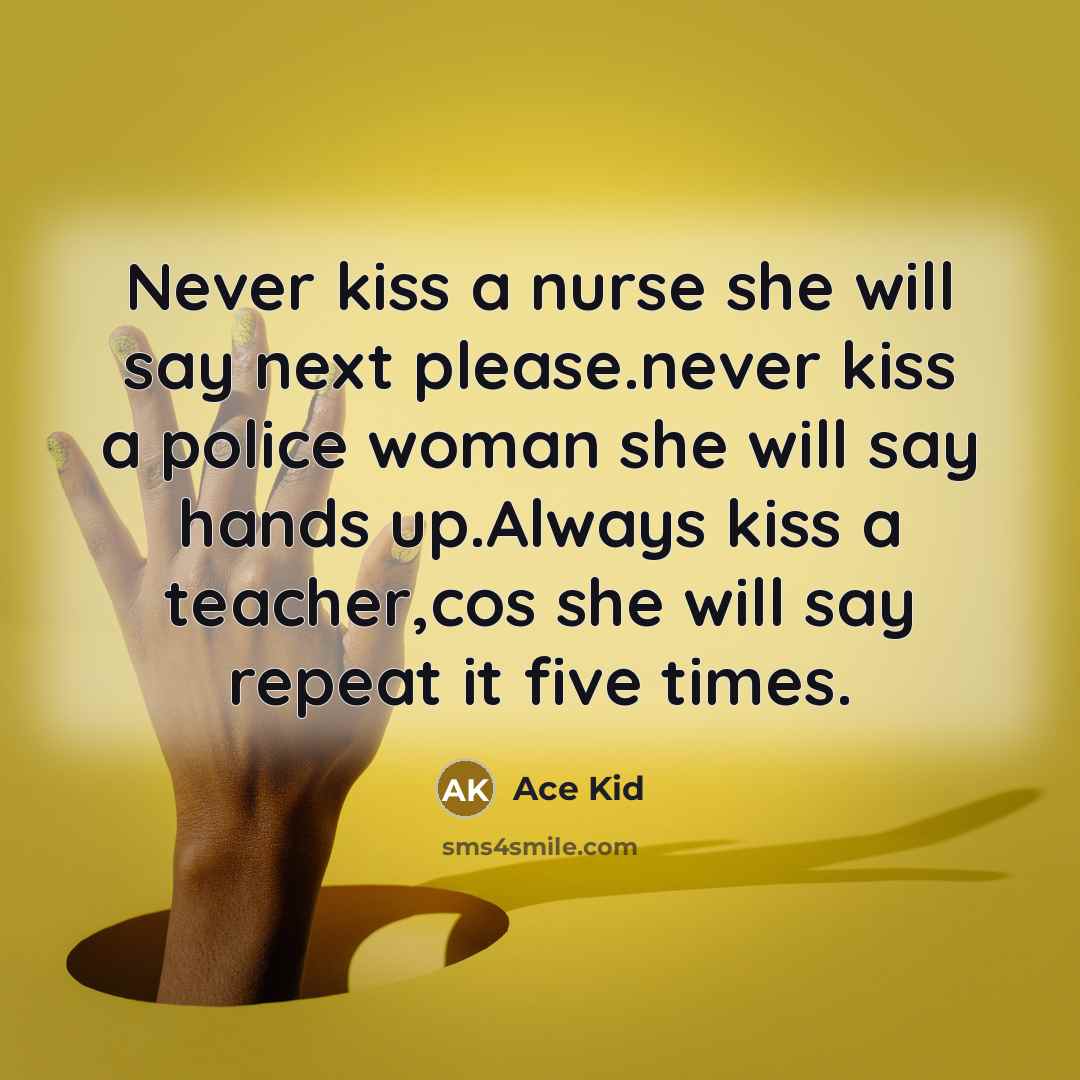 “Never kiss a nurse she will say next please.never kiss a police woman she will say hands up.Always kiss a teacher,cos she will say repeat it five times.” quote by Ace Kid
