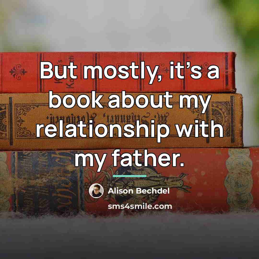 “But mostly, it's a book about my relationship with my…” quote by Alison Bechdel
