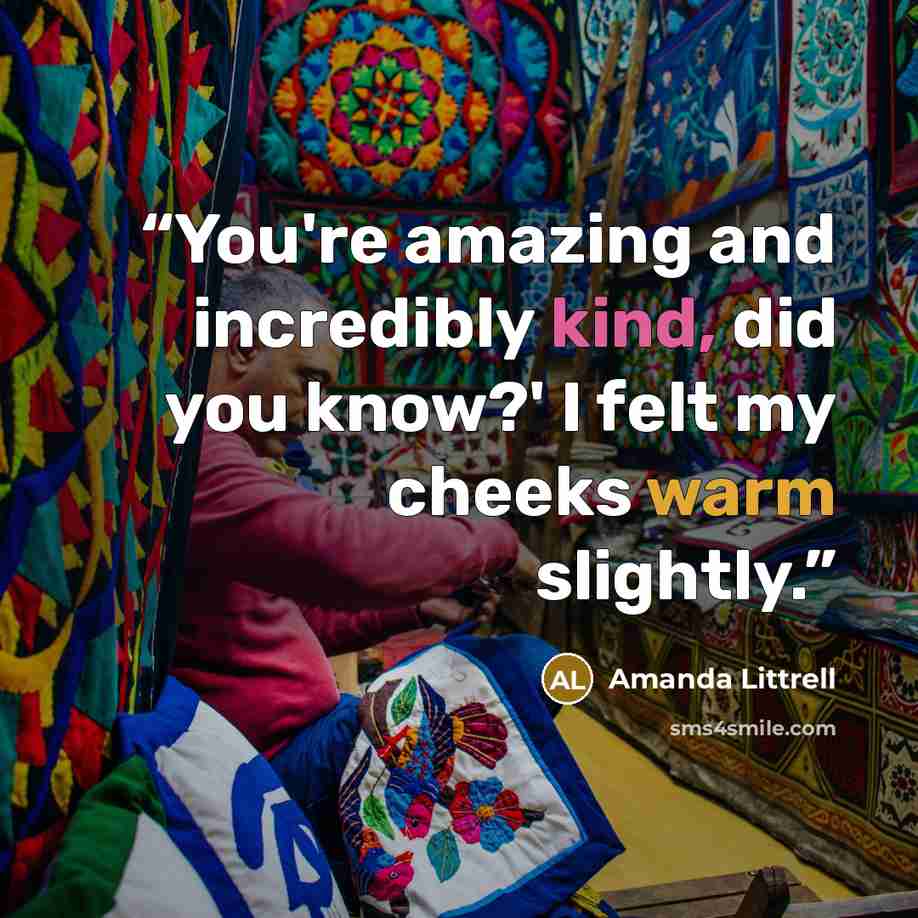 “You're amazing and incredibly kind, did you know?' I felt my cheeks warm slightly.” quote by Amanda Littrell