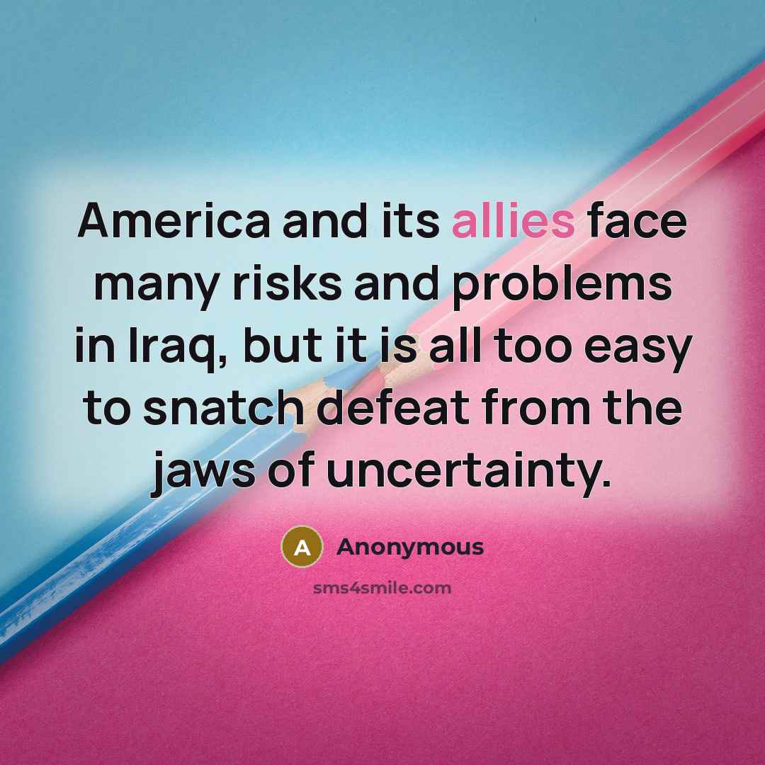“America and its allies face many risks and problems in Iraq, but it is all too easy to snatch defeat from the jaws of uncertainty.” quote by Anonymous