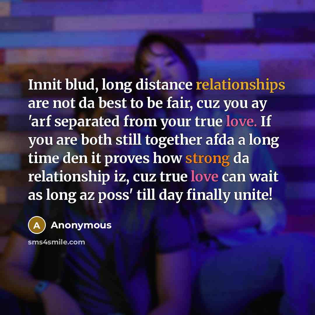 “Innit blud, long distance relationships are not da best to be fair, cuz you ay 'arf separated from your true love. If you are both still together afda a long time den it proves how strong da relationship iz, cuz true love can wait as long az poss' till day finally unite!” quote by Anonymous