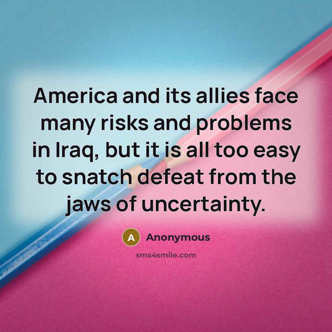 “America and its allies face many risks and problems in Iraq, but it is all too easy to snatch defeat from the jaws of uncertainty.” quote by Anonymous