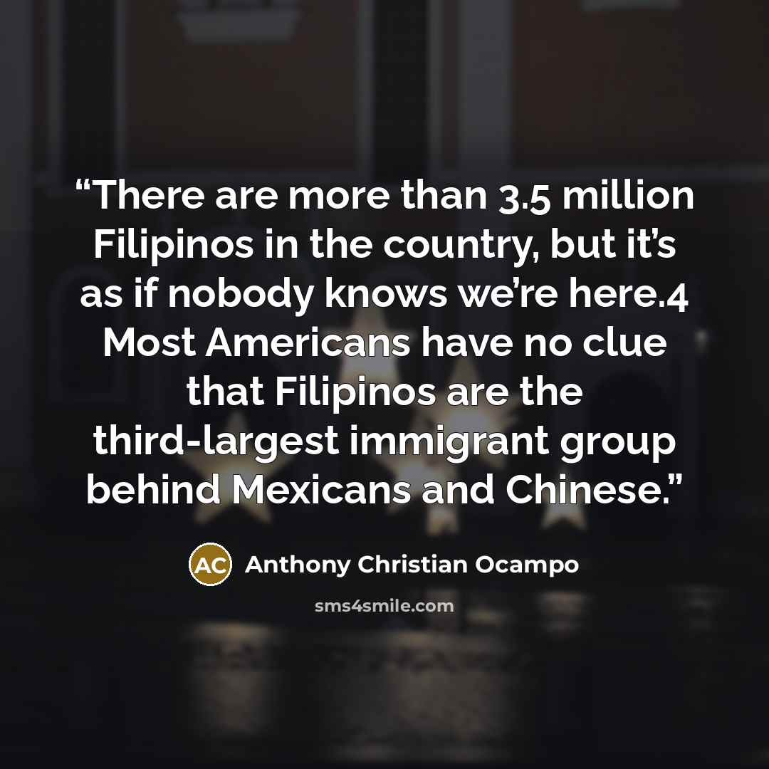 “There are more than 3.5 million Filipinos in the country, but it’s as if nobody knows we’re here.4 Most Americans have no clue that Filipinos are the third-largest immigrant group behind Mexicans and Chinese.” quote by Anthony Christian Ocampo