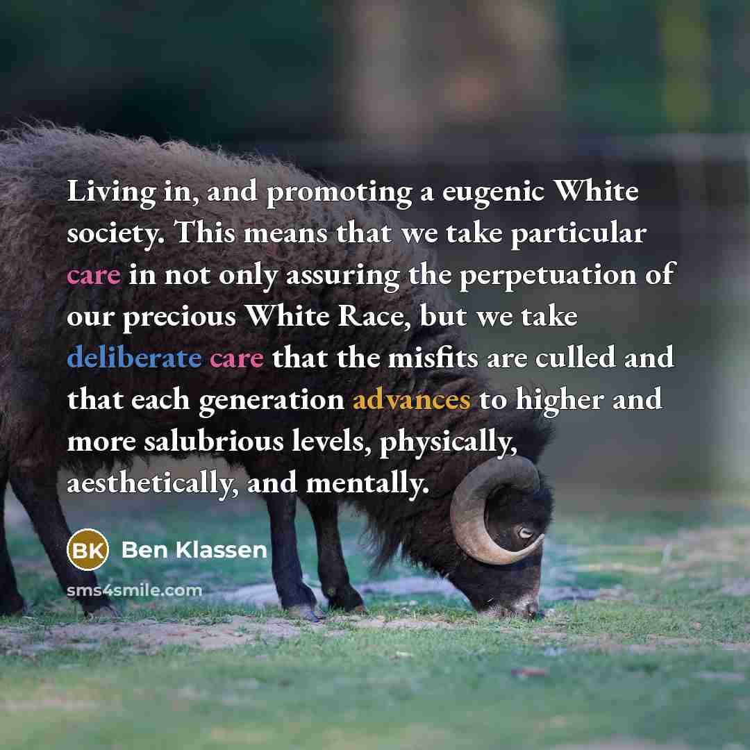 “Living in, and promoting a eugenic White society. This means that we take particular care in not only assuring the perpetuation of our precious White Race, but we take deliberate care that the misfits are culled and that each generation advances to higher and more salubrious levels, physically…” quote by Ben Klassen