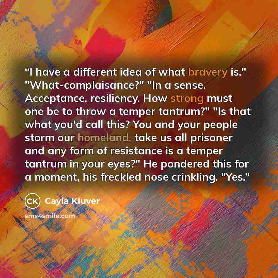 “I have a different idea of what bravery is." "What-complaisance?" "In a sense. Acceptance, resiliency. How strong must one be to throw a temper tantrum?" "Is that what you'd call this? You and your people storm our homeland, take us all prisoner and any form of resistance is a temper tantrum in…” quote by Cayla Kluver
