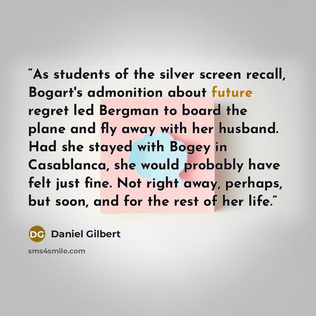 “As students of the silver screen recall, Bogart's admonition about future regret led Bergman to board the plane and fly away with her husband. Had she stayed with Bogey in Casablanca, she would probably have felt just fine. Not right away, perhaps, but soon, and for the rest of her life.” quote by Daniel Gilbert