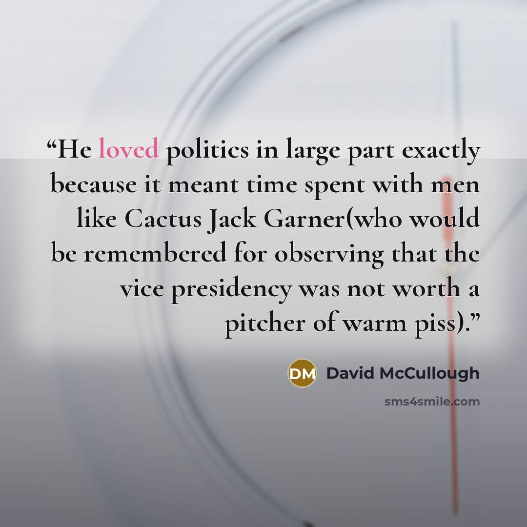 “He loved politics in large part exactly because it meant time spent with men like Cactus Jack Garner(who would be remembered for observing that the vice presidency was not worth a pitcher of warm piss).” quote by David McCullough