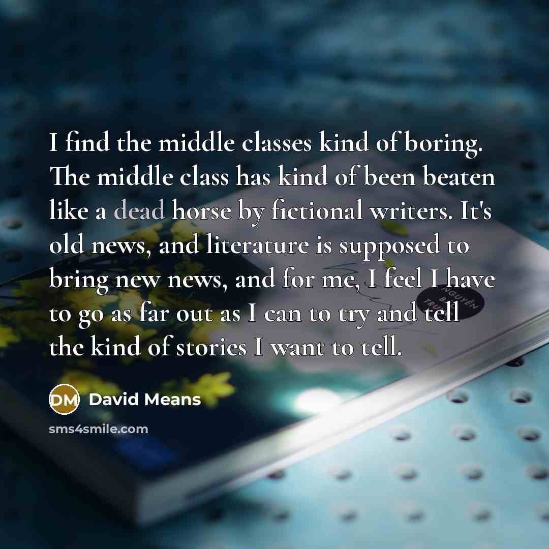 “I find the middle classes kind of boring. The middle class has kind of been beaten like a dead horse by fictional writers. It's old news, and literature is supposed to bring new news, and for me, I feel I have to go as far out as I can to try and tell the kind of stories I want to tell.” quote by David Means