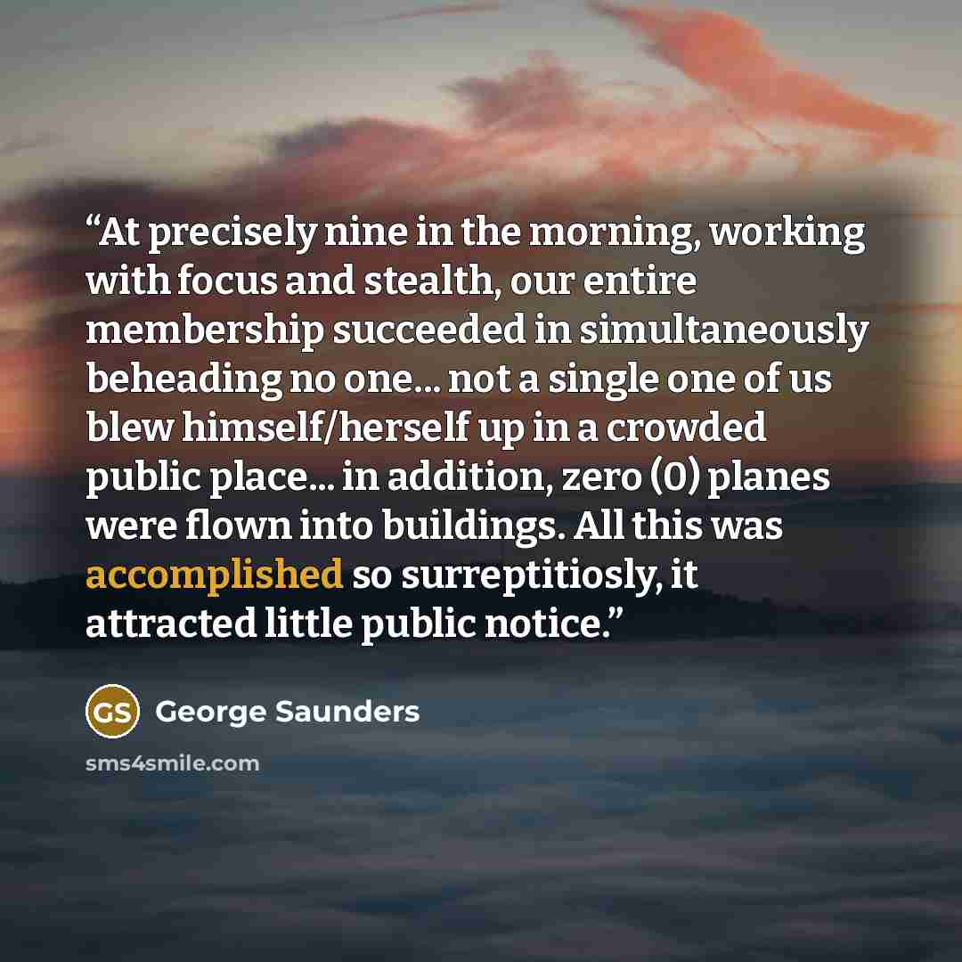 “At precisely nine in the morning, working with focus and stealth, our entire membership succeeded in simultaneously beheading no one... not a single one of us blew himself/herself up in a crowded public place... in addition, zero (0) planes were flown into buildings. All this was accomplished so…” quote by George Saunders