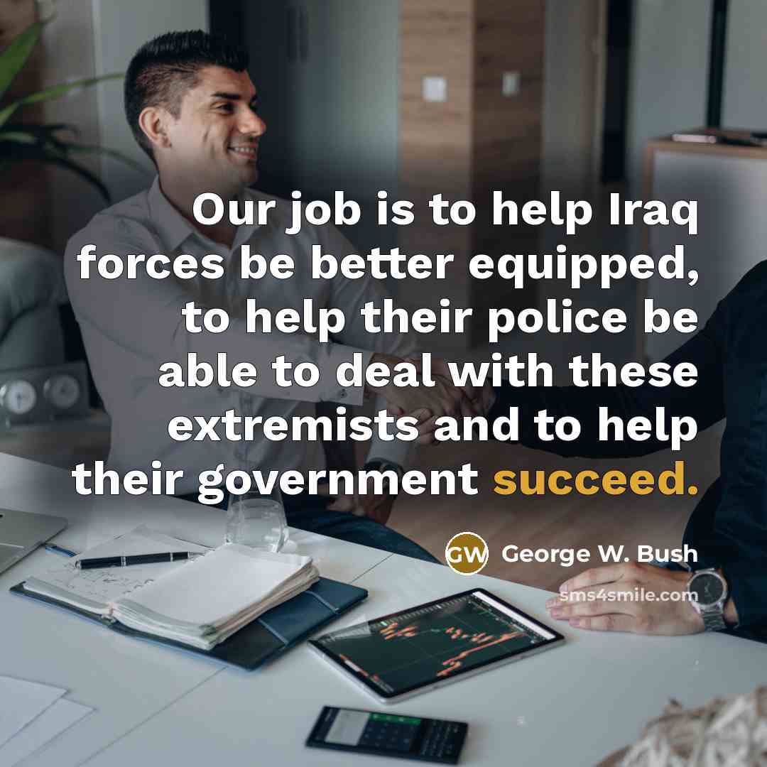 “Our job is to help Iraq forces be better equipped,…” quote by George W. Bush