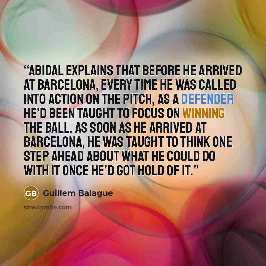 “Abidal explains that before he arrived at Barcelona, every time he was called into action on the pitch, as a defender he’d been taught to focus on winning the ball. As soon as he arrived at Barcelona, he was taught to think one step ahead about what he could do with it once he’d got hold of it.” quote by Guillem Balague